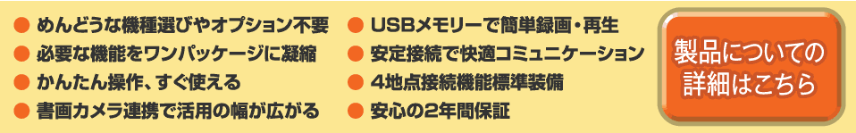 1.めんどうな機種選びやオプション不要 2.必要な機能をワンパッケージに凝縮 3.かんたん操作、すぐ使える 4.書画カメラ連携で活用の幅が広がる 5.USBメモリーで簡単録画・再生 6.安定接続で快適コミュニケーション 7.4地点接続機能標準装備 8.安心の2年間保証